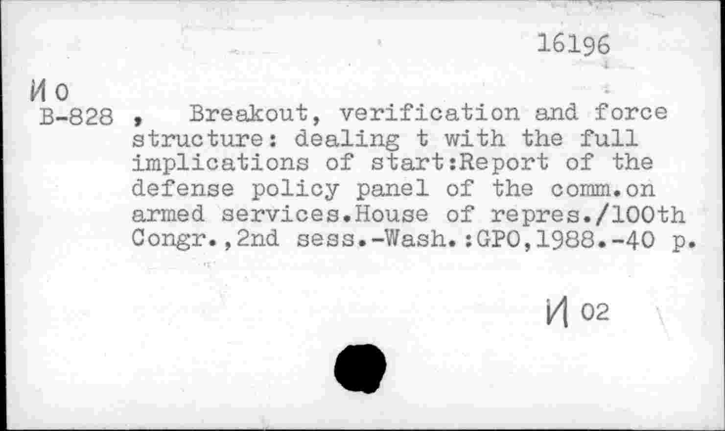 ﻿16196
M o
B-828 > Breakout, verification and force structure: dealing t with the full implications of start:Report of the defense policy panel of the comm.on armed services.House of repres./100th Congr.,2nd sess.-Wash.:GPO,1988.-40 p.
H 02